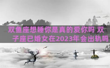 双鱼座想睡你是真的爱你吗 双子座已婚女在2023年会出轨吗